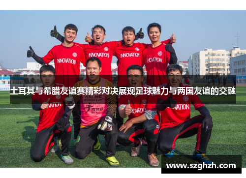 土耳其与希腊友谊赛精彩对决展现足球魅力与两国友谊的交融