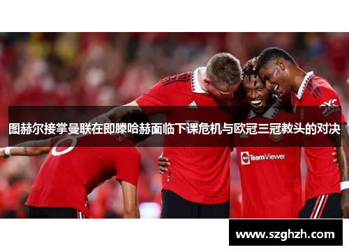 图赫尔接掌曼联在即滕哈赫面临下课危机与欧冠三冠教头的对决