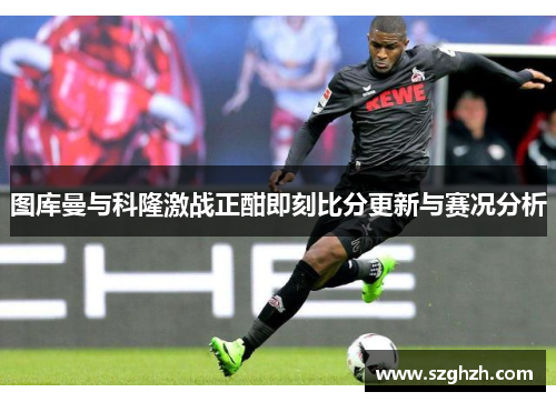 图库曼与科隆激战正酣即刻比分更新与赛况分析