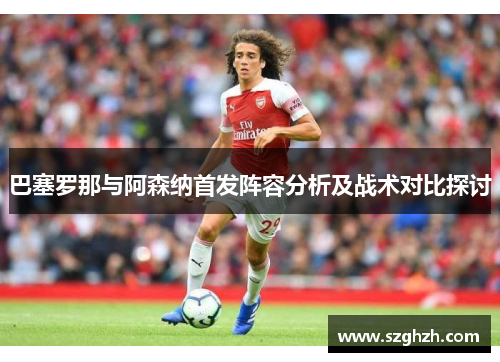 巴塞罗那与阿森纳首发阵容分析及战术对比探讨