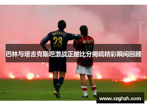 巴林与塔吉克斯坦激战正酣比分揭晓精彩瞬间回顾