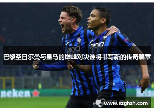 巴黎圣日尔曼与皇马的巅峰对决谁将书写新的传奇篇章