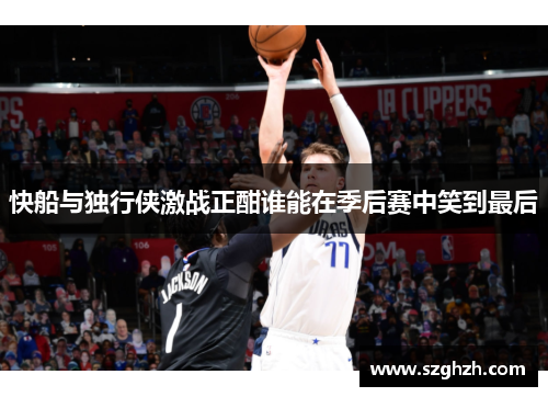 快船与独行侠激战正酣谁能在季后赛中笑到最后