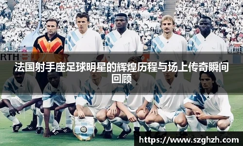 法国射手座足球明星的辉煌历程与场上传奇瞬间回顾
